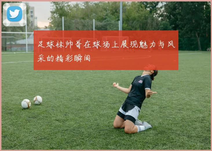 足球袜帅哥在球场上展现魅力与风采的精彩瞬间