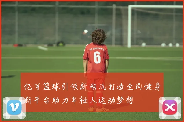 亿可篮球引领新潮流打造全民健身新平台助力年轻人运动梦想