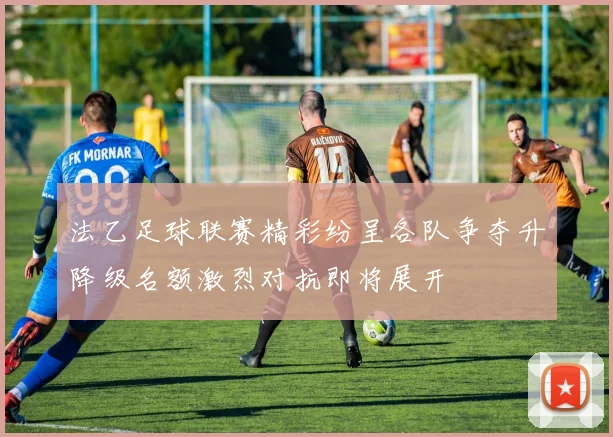 法乙足球联赛精彩纷呈各队争夺升降级名额激烈对抗即将展开