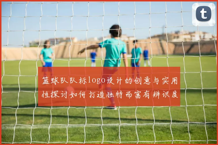 篮球队队标logo设计的创意与实用性探讨如何打造独特而富有辨识度的球队形象