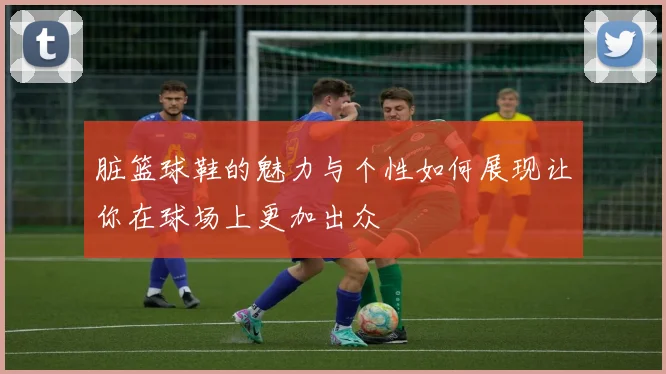 脏篮球鞋的魅力与个性如何展现让你在球场上更加出众