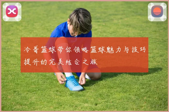 冷哥篮球带你领略篮球魅力与技巧提升的完美结合之旅