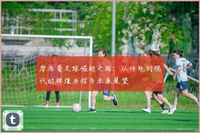 摩洛哥足球崛起之路：从传统到现代的辉煌历程与未来展望