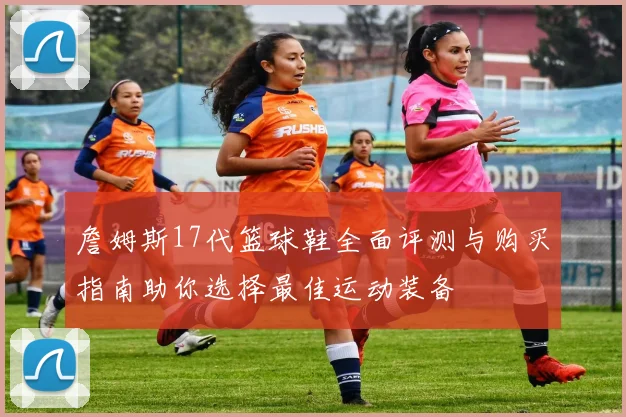 詹姆斯17代篮球鞋全面评测与购买指南助你选择最佳运动装备