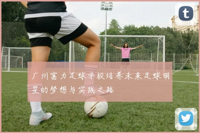 广州富力足球学校培养未来足球明星的梦想与实践之路