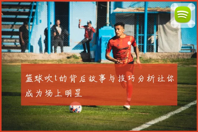 篮球吹t的背后故事与技巧分析让你成为场上明星