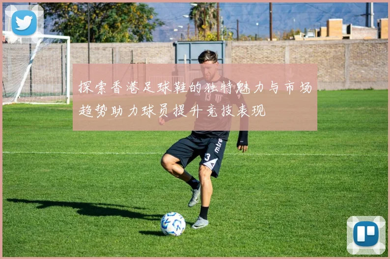 探索香港足球鞋的独特魅力与市场趋势助力球员提升竞技表现