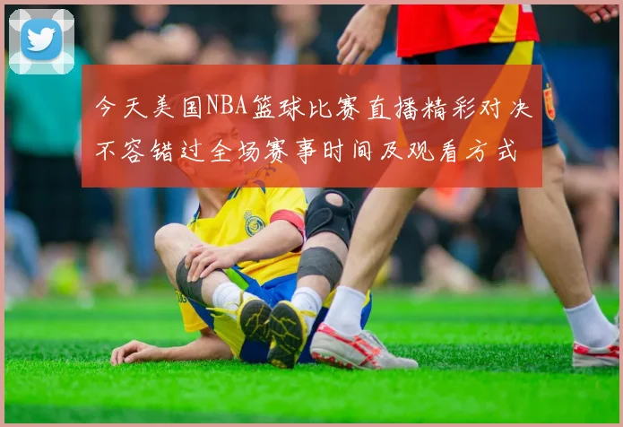 今天美国NBA篮球比赛直播精彩对决不容错过全场赛事时间及观看方式详解