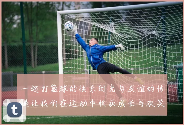 一起打篮球的快乐时光与友谊的传递让我们在运动中收获成长与欢笑