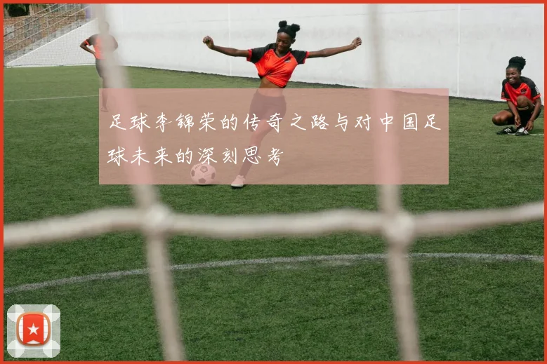 足球李锦荣的传奇之路与对中国足球未来的深刻思考