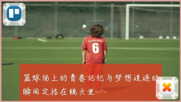 篮球场上的青春记忆与梦想追逐的瞬间定格在镜头里